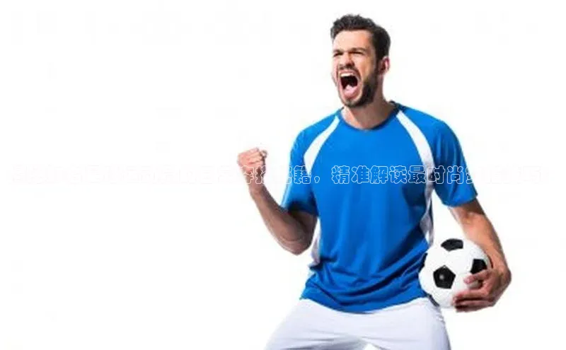 新宝GG手机版引力传媒揭秘知名足球运动员的日常穿搭秘籍，精准解读最时尚穿搭技巧！