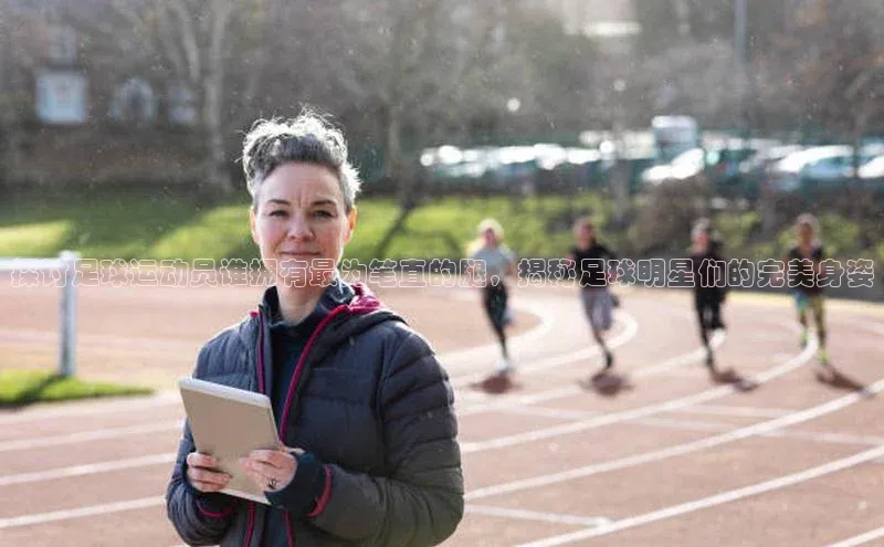 新宝gg创造奇迹官方登录入口百度游戏探讨足球运动员谁拥有最为笔直的腿，揭秘足球明星们的完美身姿