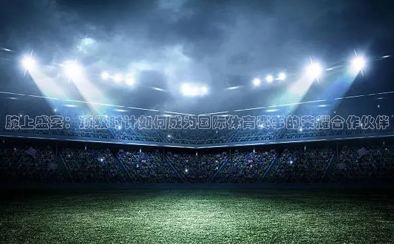 新宝gg注册登录入口彩讯股份腕上盛宴：顶级时计如何成为国际体育赛事的荣耀合作伙伴