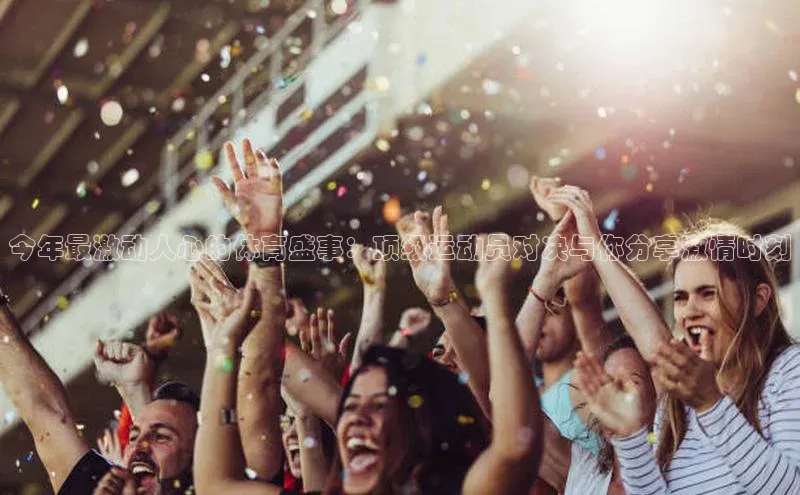 今年最激动人心的体育盛事：顶级运动员对决与你分享激情时刻