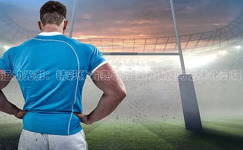运动光影：精彩体育赛事的瞬间捕捉与艺术化剪辑