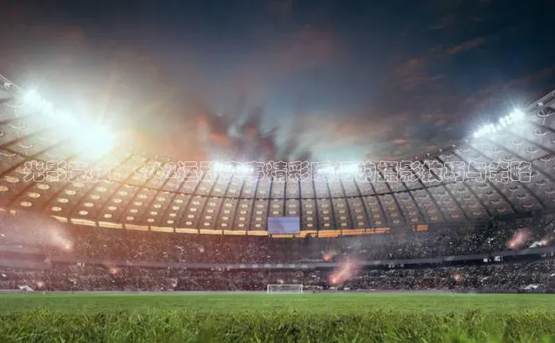 光影竞技：<r62运动赛事精彩瞬间的摄影技巧与策略