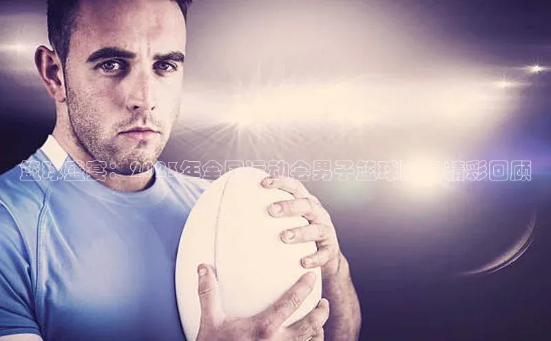 篮球盛宴：2023年全国运动会男子篮球队赛精彩回顾