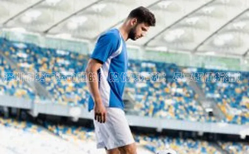 深圳市赛事运动服的团购优惠活动：尽享超值折扣！